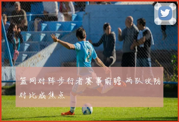 篮网对阵步行者赛事前瞻 两队攻防对比成焦点