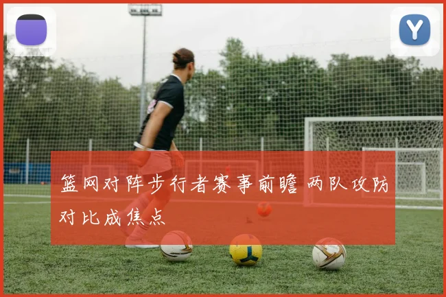 篮网对阵步行者赛事前瞻 两队攻防对比成焦点