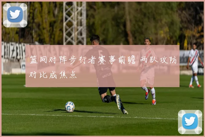 篮网对阵步行者赛事前瞻 两队攻防对比成焦点