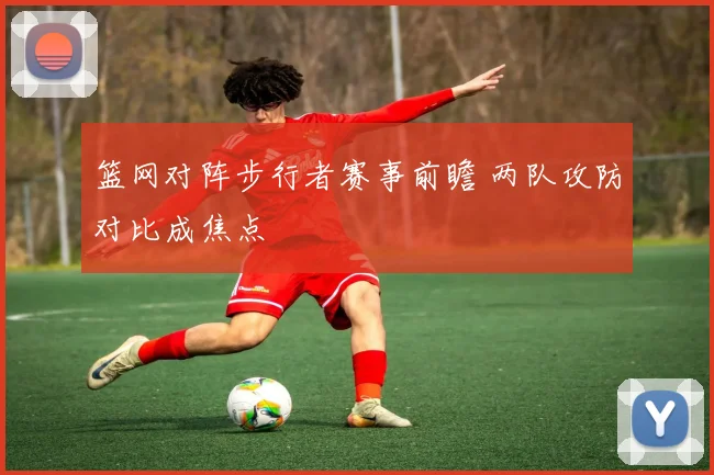 篮网对阵步行者赛事前瞻 两队攻防对比成焦点
