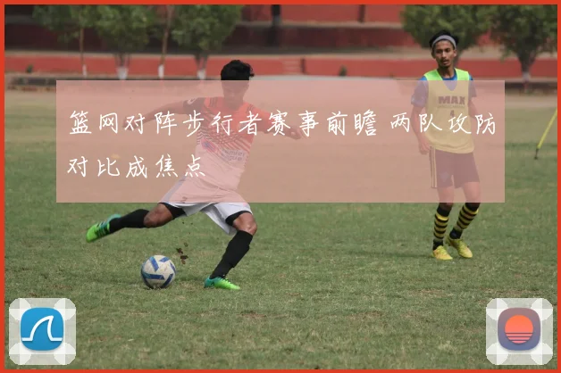 篮网对阵步行者赛事前瞻 两队攻防对比成焦点