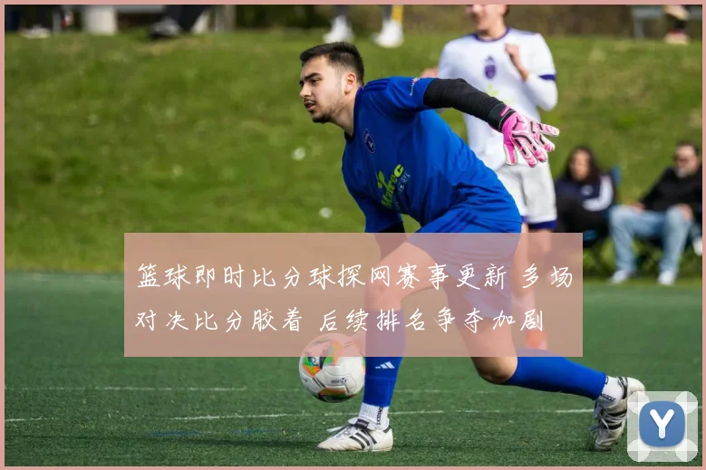 篮球即时比分球探网赛事更新 多场对决比分胶着 后续排名争夺加剧
