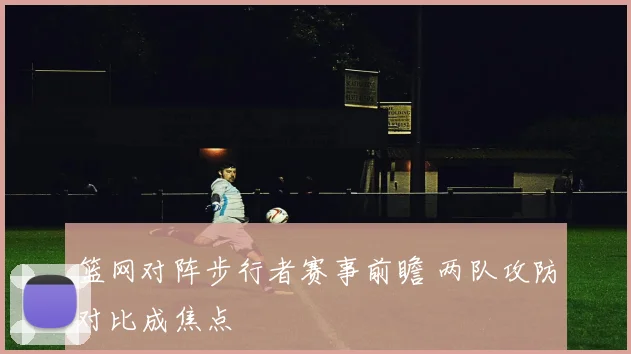 篮网对阵步行者赛事前瞻 两队攻防对比成焦点