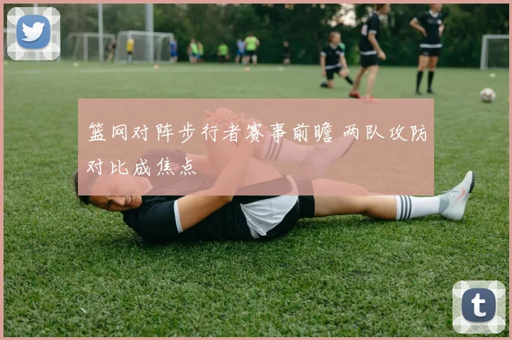 篮网对阵步行者赛事前瞻 两队攻防对比成焦点