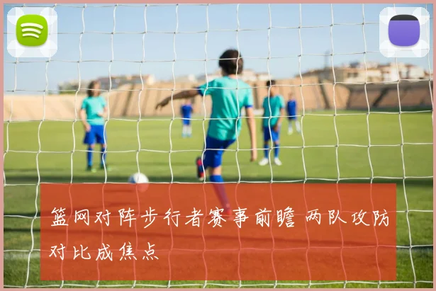 篮网对阵步行者赛事前瞻 两队攻防对比成焦点