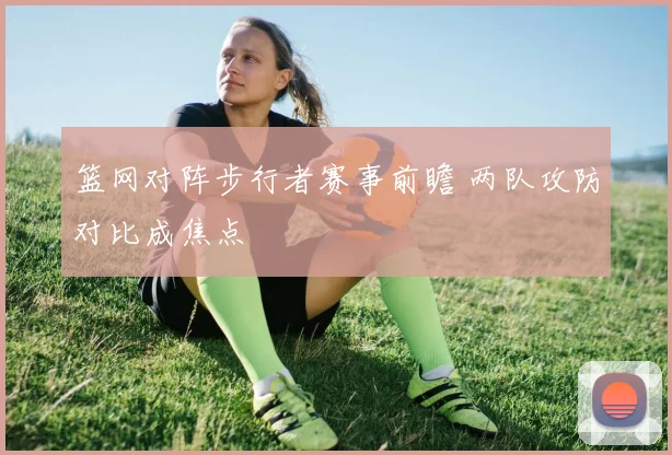 篮网对阵步行者赛事前瞻 两队攻防对比成焦点