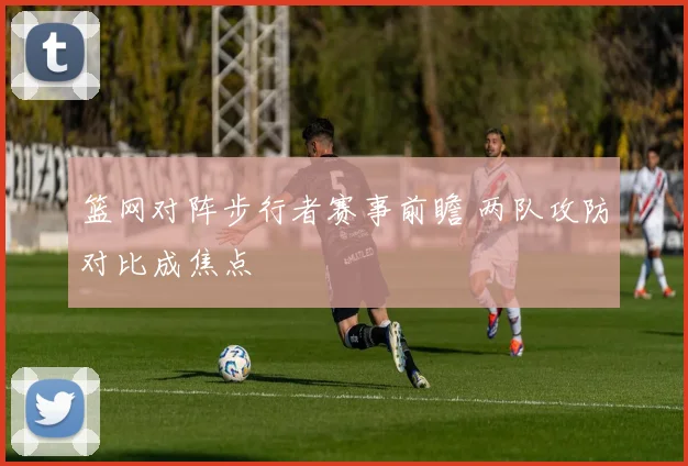 篮网对阵步行者赛事前瞻 两队攻防对比成焦点
