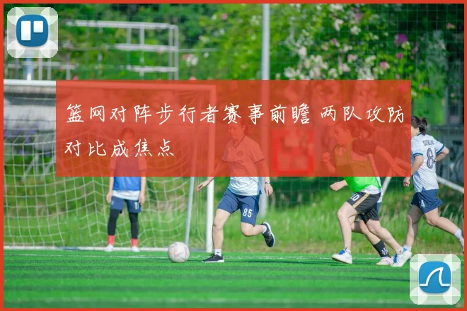 篮网对阵步行者赛事前瞻 两队攻防对比成焦点