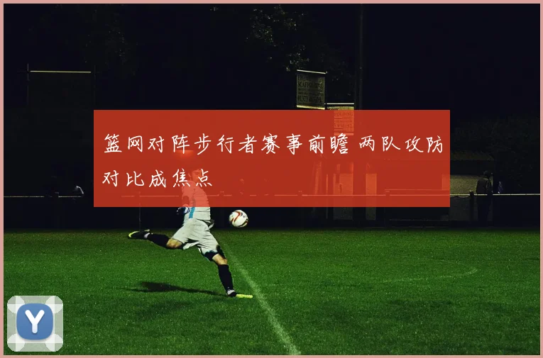 篮网对阵步行者赛事前瞻 两队攻防对比成焦点