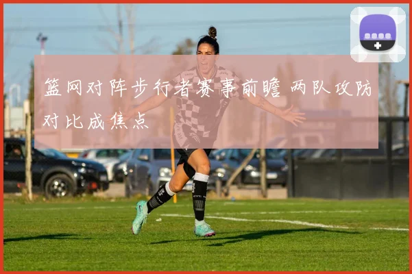 篮网对阵步行者赛事前瞻 两队攻防对比成焦点