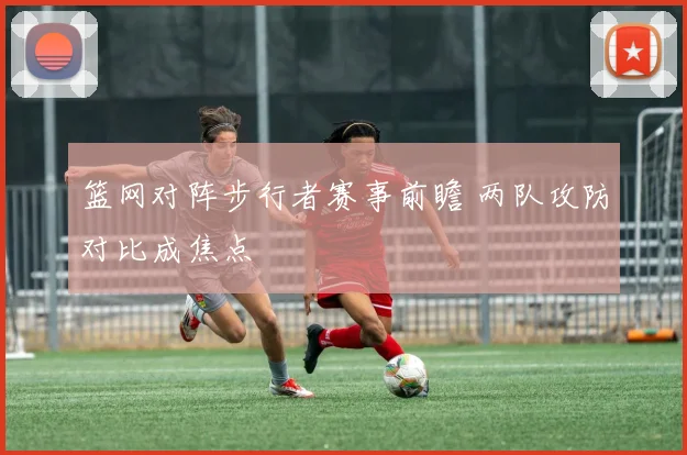 篮网对阵步行者赛事前瞻 两队攻防对比成焦点