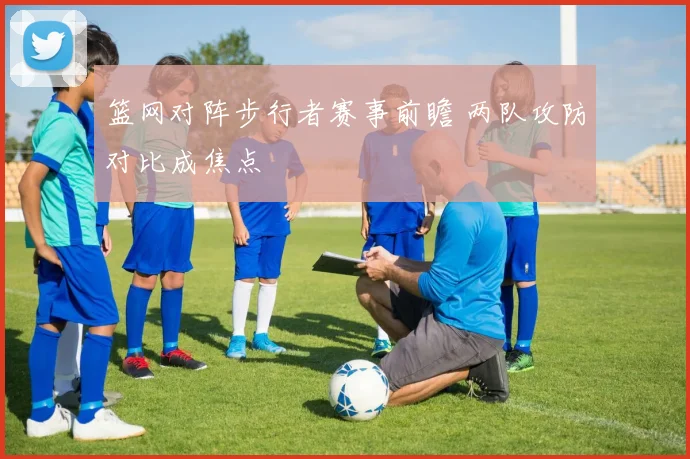 篮网对阵步行者赛事前瞻 两队攻防对比成焦点