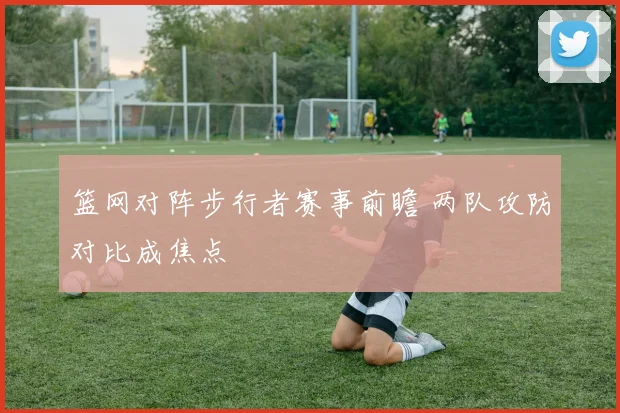 篮网对阵步行者赛事前瞻 两队攻防对比成焦点