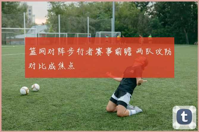 篮网对阵步行者赛事前瞻 两队攻防对比成焦点