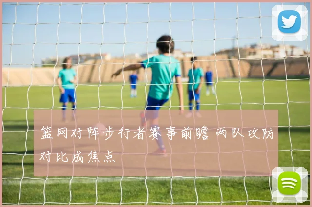 篮网对阵步行者赛事前瞻 两队攻防对比成焦点