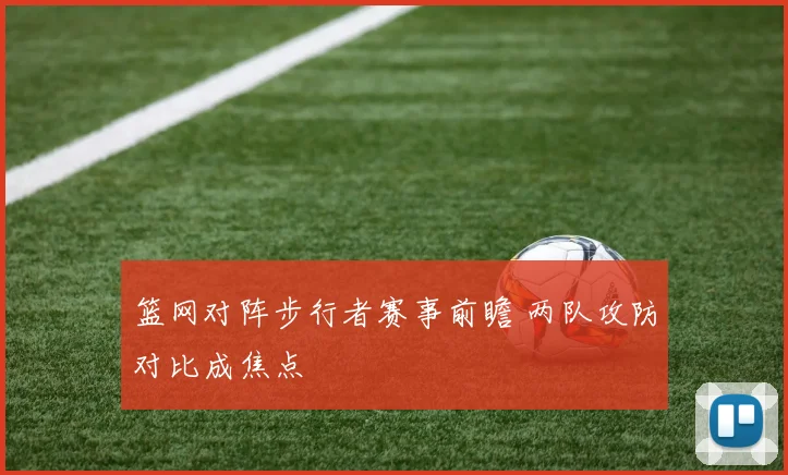 篮网对阵步行者赛事前瞻 两队攻防对比成焦点