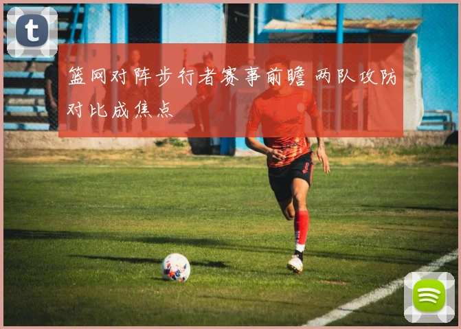 篮网对阵步行者赛事前瞻 两队攻防对比成焦点
