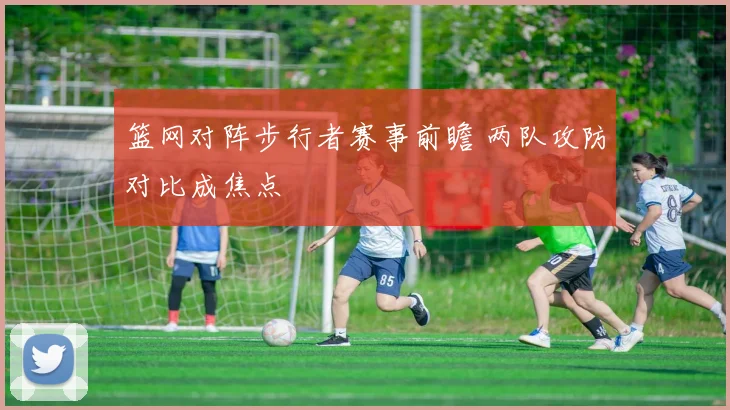 篮网对阵步行者赛事前瞻 两队攻防对比成焦点