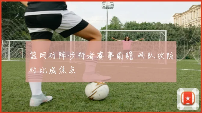 篮网对阵步行者赛事前瞻 两队攻防对比成焦点
