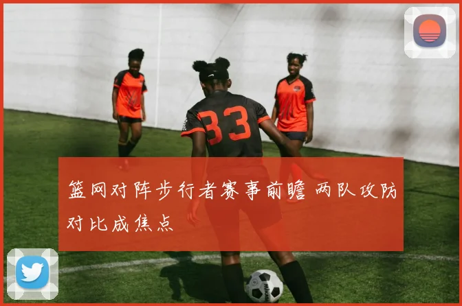 篮网对阵步行者赛事前瞻 两队攻防对比成焦点