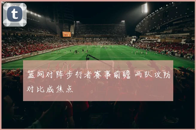 篮网对阵步行者赛事前瞻 两队攻防对比成焦点
