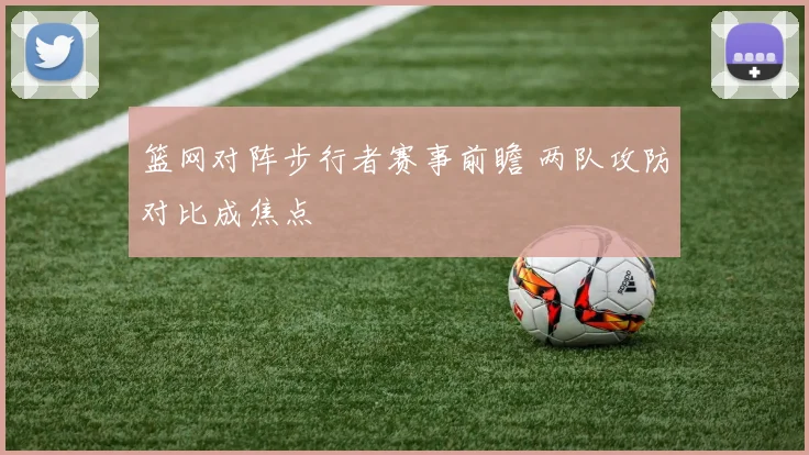 篮网对阵步行者赛事前瞻 两队攻防对比成焦点