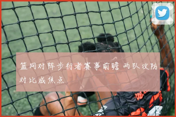 篮网对阵步行者赛事前瞻 两队攻防对比成焦点