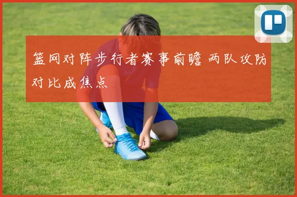 篮网对阵步行者赛事前瞻 两队攻防对比成焦点