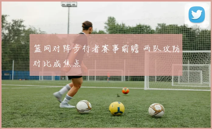 篮网对阵步行者赛事前瞻 两队攻防对比成焦点