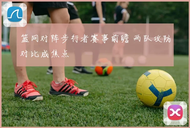篮网对阵步行者赛事前瞻 两队攻防对比成焦点