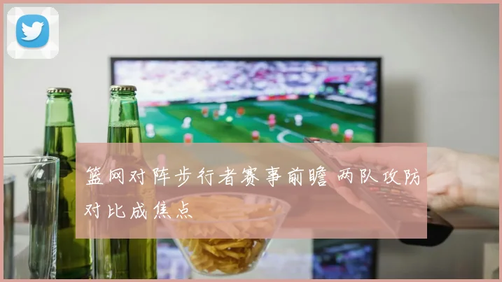 篮网对阵步行者赛事前瞻 两队攻防对比成焦点