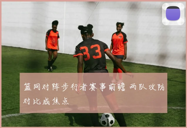 篮网对阵步行者赛事前瞻 两队攻防对比成焦点