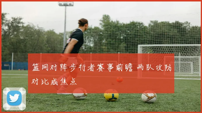 篮网对阵步行者赛事前瞻 两队攻防对比成焦点