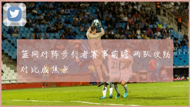 篮网对阵步行者赛事前瞻 两队攻防对比成焦点