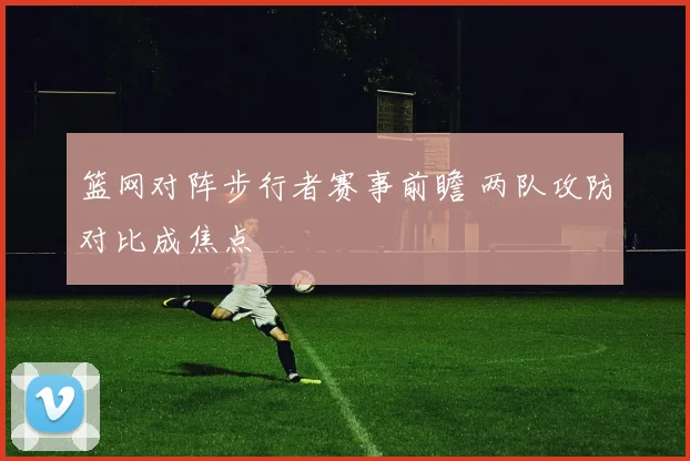 篮网对阵步行者赛事前瞻 两队攻防对比成焦点