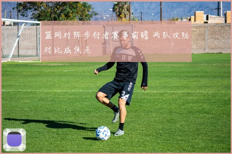 篮网对阵步行者赛事前瞻 两队攻防对比成焦点
