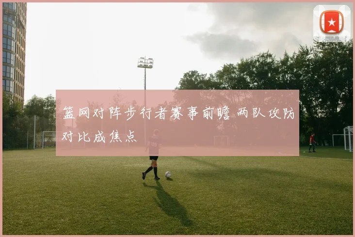 篮网对阵步行者赛事前瞻 两队攻防对比成焦点
