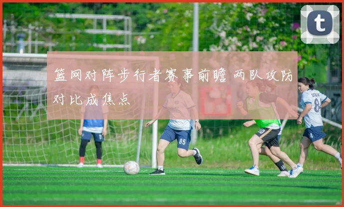 篮网对阵步行者赛事前瞻 两队攻防对比成焦点