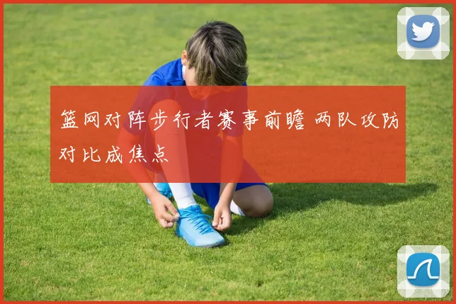 篮网对阵步行者赛事前瞻 两队攻防对比成焦点
