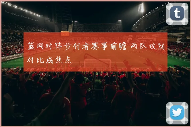 篮网对阵步行者赛事前瞻 两队攻防对比成焦点
