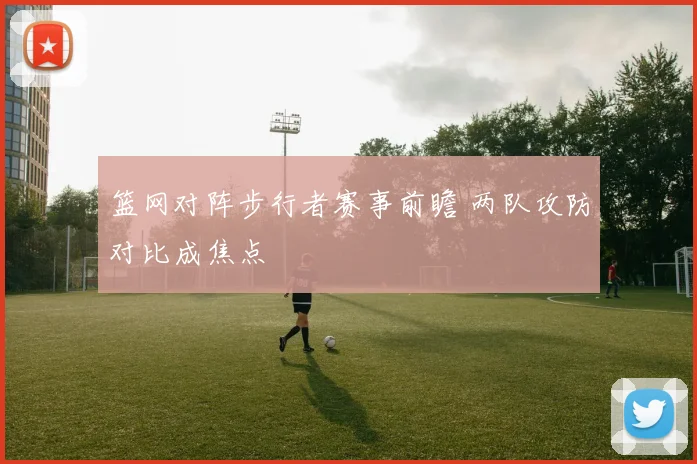 篮网对阵步行者赛事前瞻 两队攻防对比成焦点
