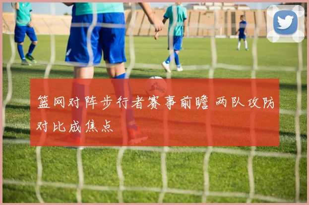 篮网对阵步行者赛事前瞻 两队攻防对比成焦点