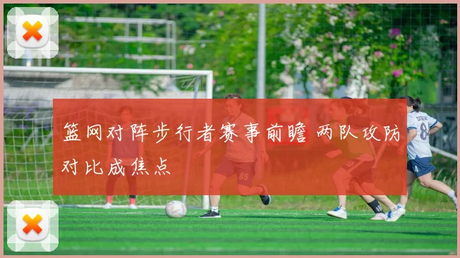 篮网对阵步行者赛事前瞻 两队攻防对比成焦点