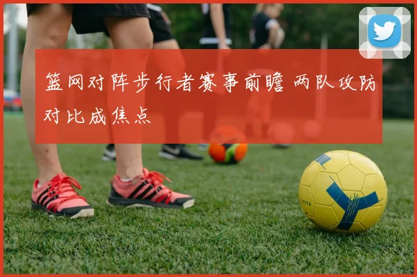篮网对阵步行者赛事前瞻 两队攻防对比成焦点