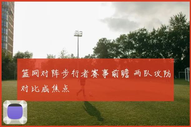 篮网对阵步行者赛事前瞻 两队攻防对比成焦点