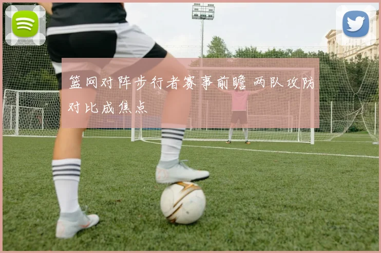 篮网对阵步行者赛事前瞻 两队攻防对比成焦点