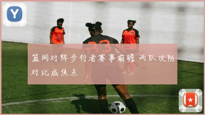 篮网对阵步行者赛事前瞻 两队攻防对比成焦点