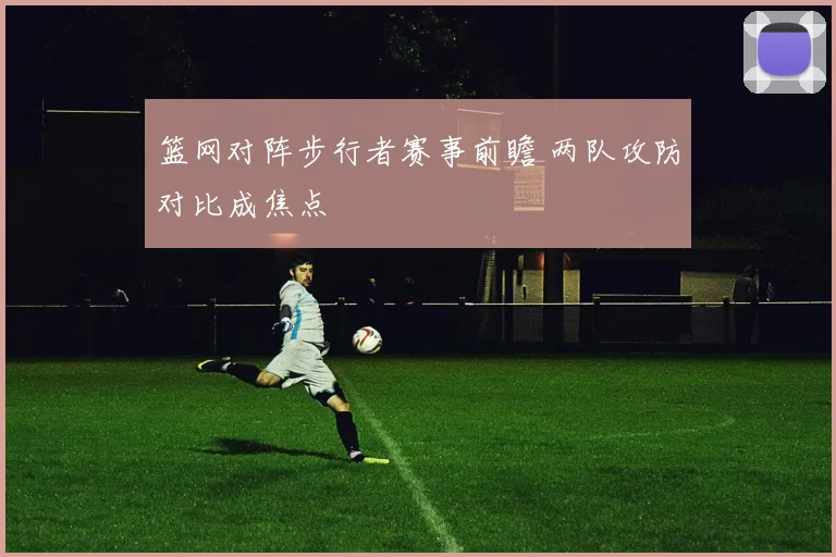 篮网对阵步行者赛事前瞻 两队攻防对比成焦点