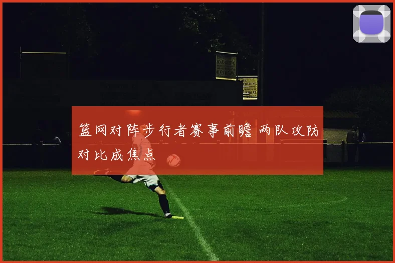 篮网对阵步行者赛事前瞻 两队攻防对比成焦点