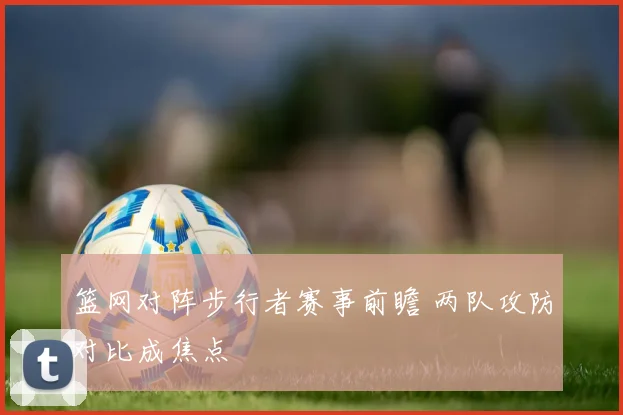篮网对阵步行者赛事前瞻 两队攻防对比成焦点